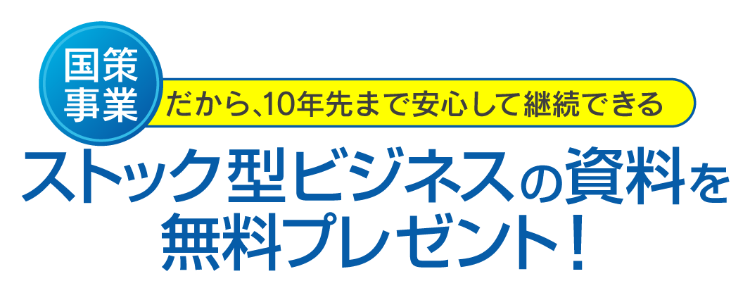国策事業だから、10年先まで安心して継続できるストック型ビジネスの資料を無料プレゼント！